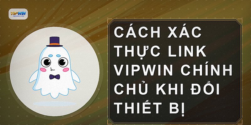 Cách xác thực link VIPWIN chính chủ khi đổi thiết bị
